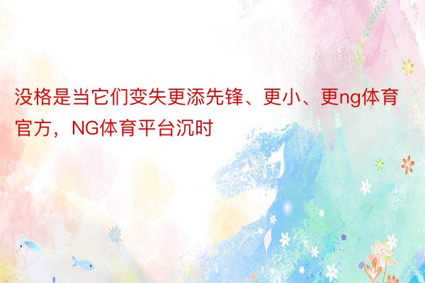 没格是当它们变失更添先锋、更小、更ng体育官方，NG体育平台沉时