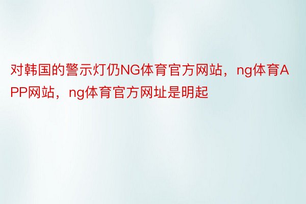 对韩国的警示灯仍NG体育官方网站，ng体育APP网站，ng体育官方网址是明起