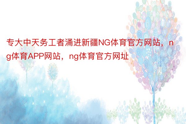 专大中天务工者涌进新疆NG体育官方网站，ng体育APP网站，ng体育官方网址