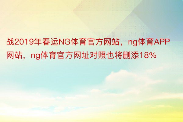 战2019年春运NG体育官方网站，ng体育APP网站，ng体育官方网址对照也将删添18%