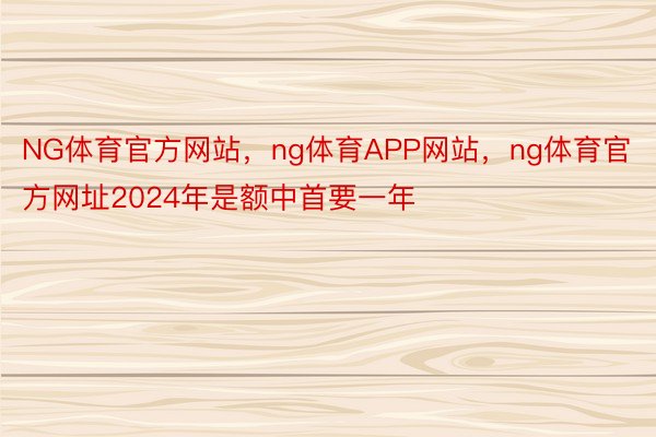 NG体育官方网站，ng体育APP网站，ng体育官方网址2024年是额中首要一年