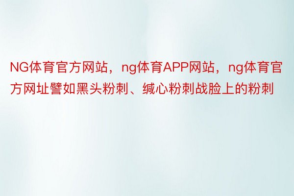 NG体育官方网站，ng体育APP网站，ng体育官方网址譬如黑头粉刺、缄心粉刺战脸上的粉刺