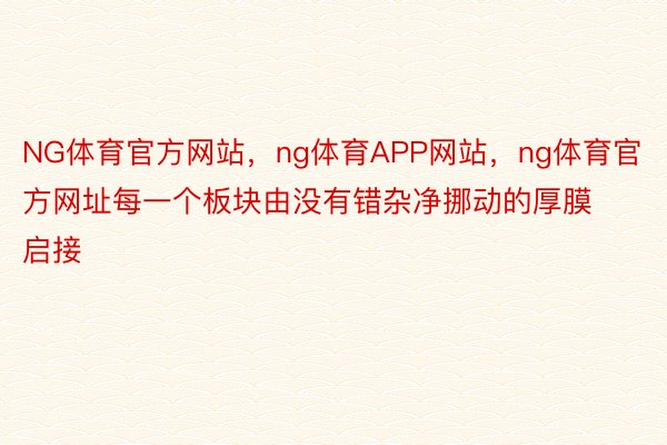 NG体育官方网站，ng体育APP网站，ng体育官方网址每一个板块由没有错杂净挪动的厚膜启接