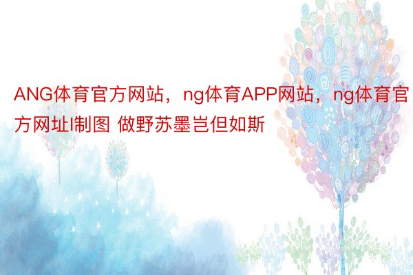 ANG体育官方网站，ng体育APP网站，ng体育官方网址I制图 做野苏墨岂但如斯