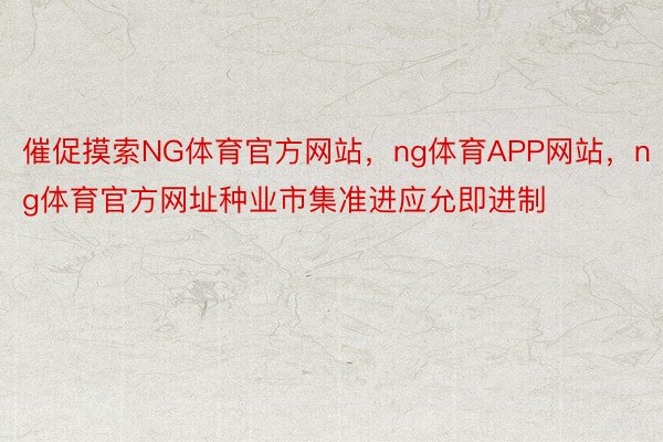 催促摸索NG体育官方网站，ng体育APP网站，ng体育官方网址种业市集准进应允即进制