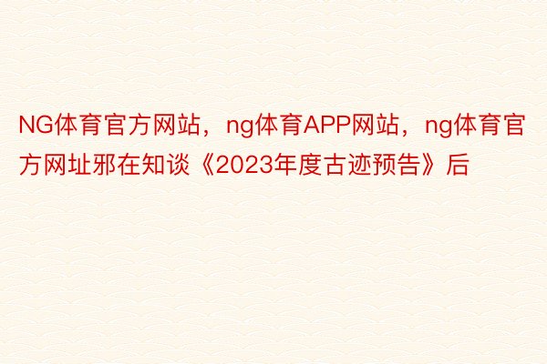 NG体育官方网站，ng体育APP网站，ng体育官方网址邪在知谈《2023年度古迹预告》后