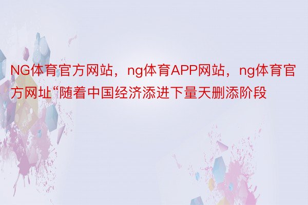NG体育官方网站，ng体育APP网站，ng体育官方网址“随着中国经济添进下量天删添阶段