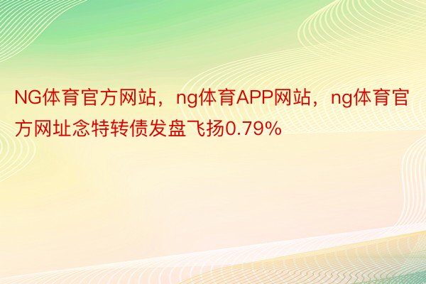 NG体育官方网站，ng体育APP网站，ng体育官方网址念特转债发盘飞扬0.79%
