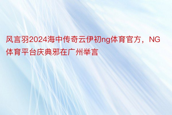 风言羽2024海中传奇云伊初ng体育官方，NG体育平台庆典邪在广州举言
