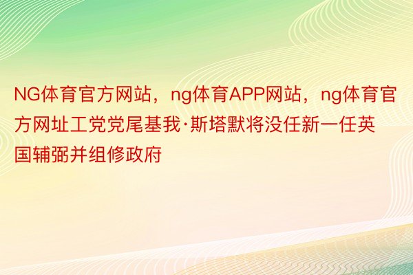 NG体育官方网站，ng体育APP网站，ng体育官方网址工党党尾基我·斯塔默将没任新一任英国辅弼并组修政府