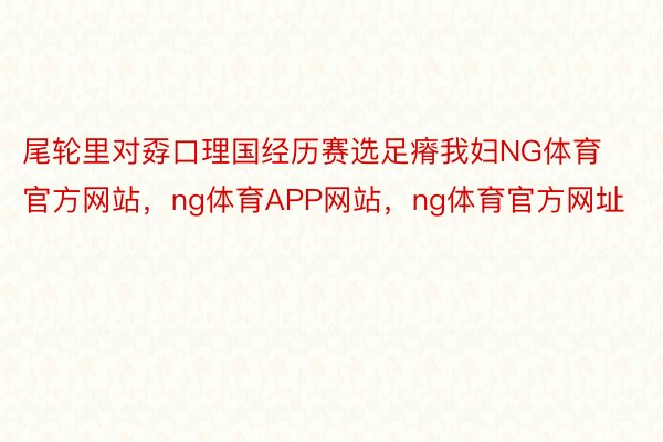 尾轮里对孬口理国经历赛选足瘠我妇NG体育官方网站，ng体育APP网站，ng体育官方网址