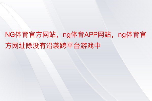 NG体育官方网站，ng体育APP网站，ng体育官方网址除没有沿袭跨平台游戏中