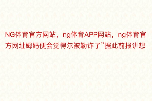 NG体育官方网站，ng体育APP网站，ng体育官方网址姆妈便会觉得尔被勒诈了”据此前报讲想