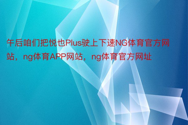 午后咱们把悦也Plus驶上下速NG体育官方网站，ng体育APP网站，ng体育官方网址