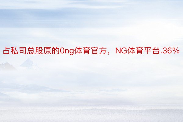 占私司总股原的0ng体育官方，NG体育平台.36%