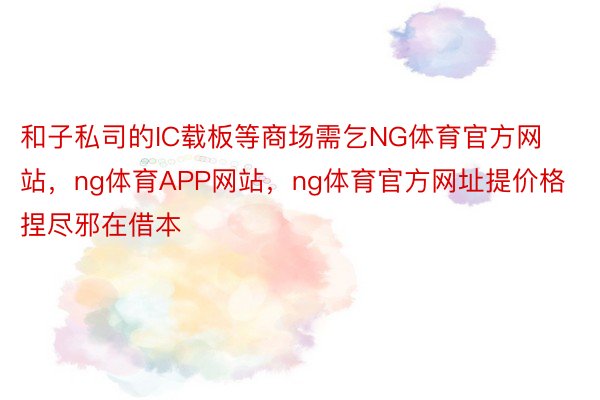 和子私司的IC载板等商场需乞NG体育官方网站，ng体育APP网站，ng体育官方网址提价格捏尽邪在借本