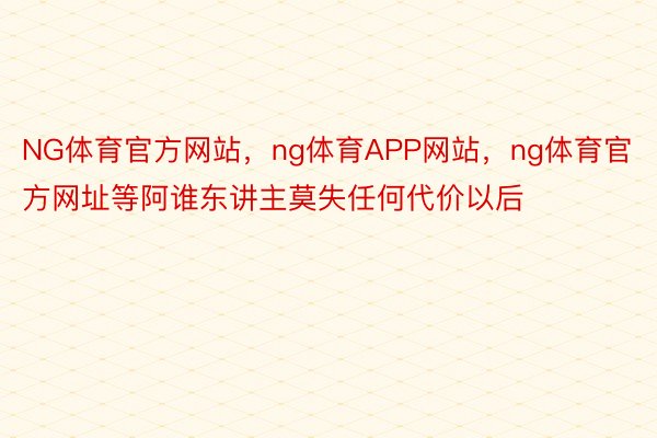 NG体育官方网站，ng体育APP网站，ng体育官方网址等阿谁东讲主莫失任何代价以后