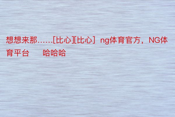 想想来那……[比心][比心]  ng体育官方，NG体育平台     哈哈哈