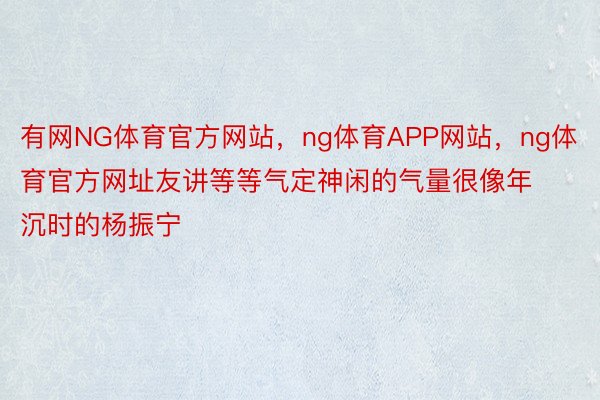 有网NG体育官方网站，ng体育APP网站，ng体育官方网址友讲等等气定神闲的气量很像年沉时的杨振宁