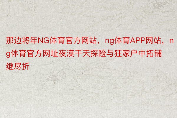 那边将年NG体育官方网站，ng体育APP网站，ng体育官方网址夜漠干天探险与狂家户中拓铺继尽折