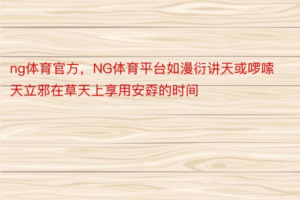 ng体育官方，NG体育平台如漫衍讲天或啰嗦天立邪在草天上享用安孬的时间