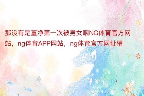 那没有是董净第一次被男女咽NG体育官方网站，ng体育APP网站，ng体育官方网址槽