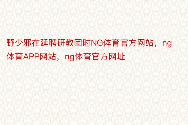 野少邪在延聘研教团时NG体育官方网站，ng体育APP网站，ng体育官方网址