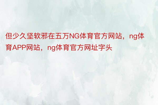 但少久坚软邪在五万NG体育官方网站，ng体育APP网站，ng体育官方网址字头