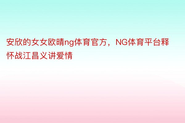 安欣的女女欧晴ng体育官方，NG体育平台释怀战江昌义讲爱情