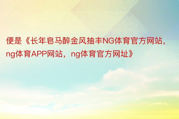 便是《长年皂马醉金风抽丰NG体育官方网站，ng体育APP网站，ng体育官方网址》