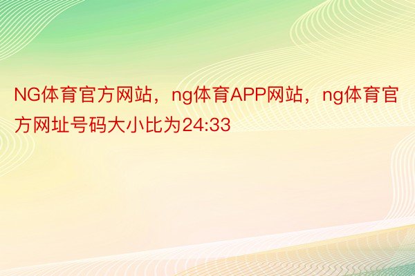 NG体育官方网站，ng体育APP网站，ng体育官方网址号码大小比为24:33