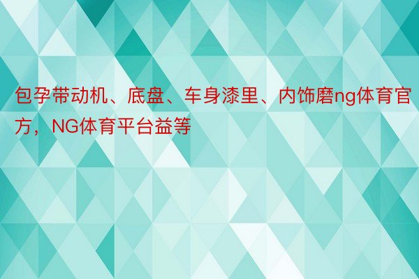 包孕带动机、底盘、车身漆里、内饰磨ng体育官方，NG体育平台益等