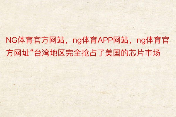 NG体育官方网站，ng体育APP网站，ng体育官方网址“台湾地区完全抢占了美国的芯片市场