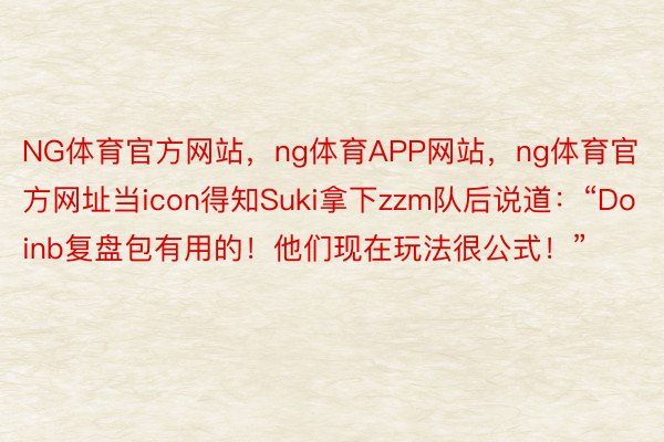 NG体育官方网站，ng体育APP网站，ng体育官方网址当icon得知Suki拿下zzm队后说道：“Doinb复盘包有用的！他们现在玩法很公式！”