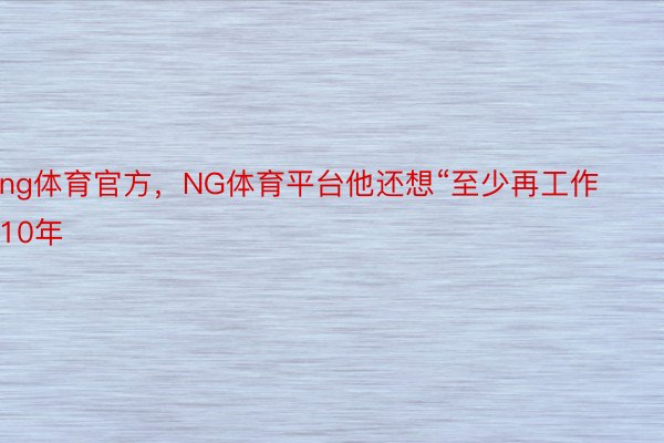 ng体育官方，NG体育平台他还想“至少再工作10年